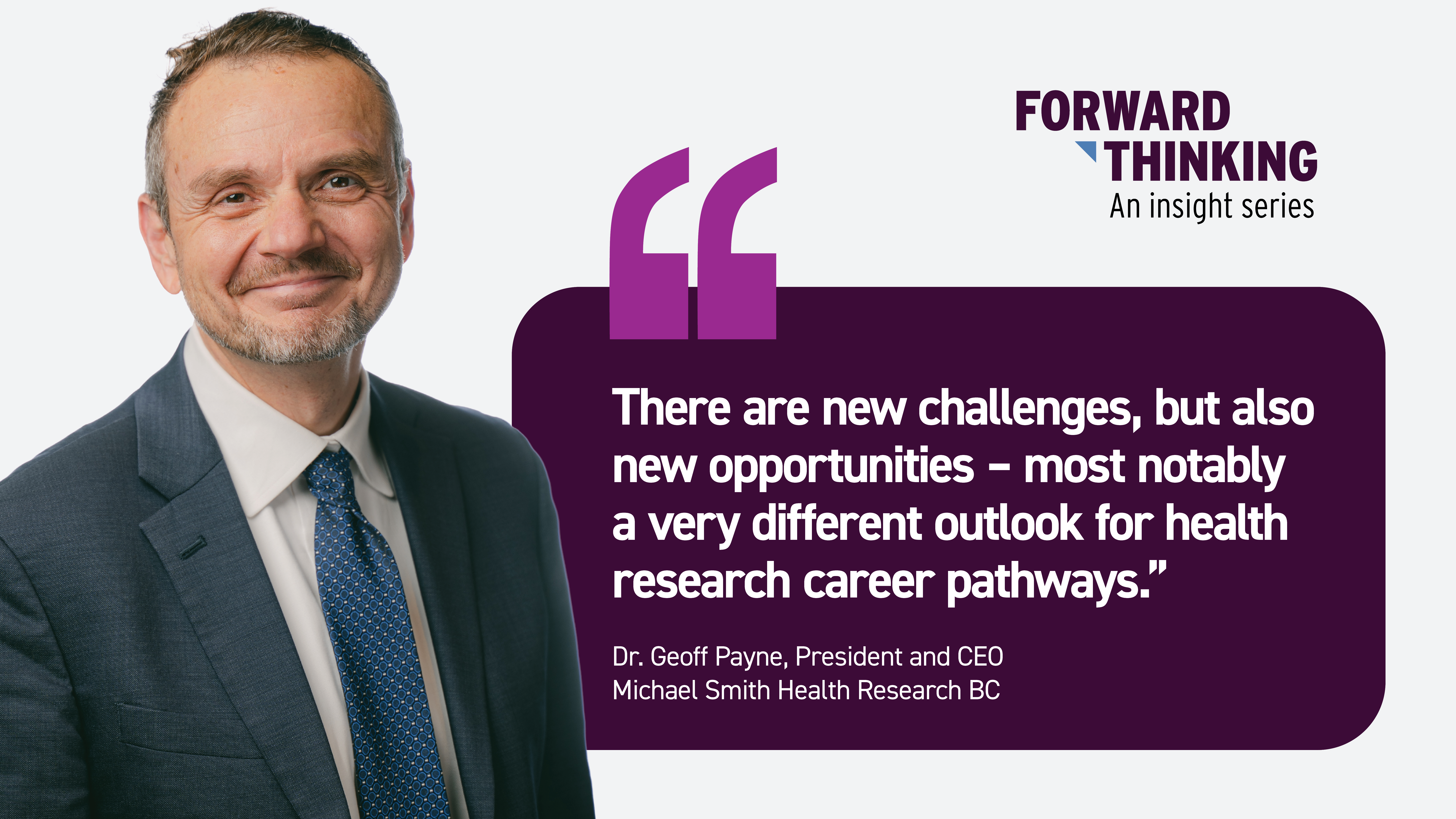 Quote graphic for the Forward Thinking insight series featuring Dr. Geoff Payne, President and CEO of Michael Smith Health Research BC. On the left is a professional portrait of Dr. Payne wearing a navy suit, white shirt, and blue patterned tie, smiling at the camera. On the right, the Forward Thinking logo appears above a quote that reads: ‘There are new challenges, but also new opportunities—most notably a very different outlook for health research career pathways.’ The quote is attributed to Dr. Geoff Payne. The graphic has a white background with a dark purple quote box and purple quotation marks.