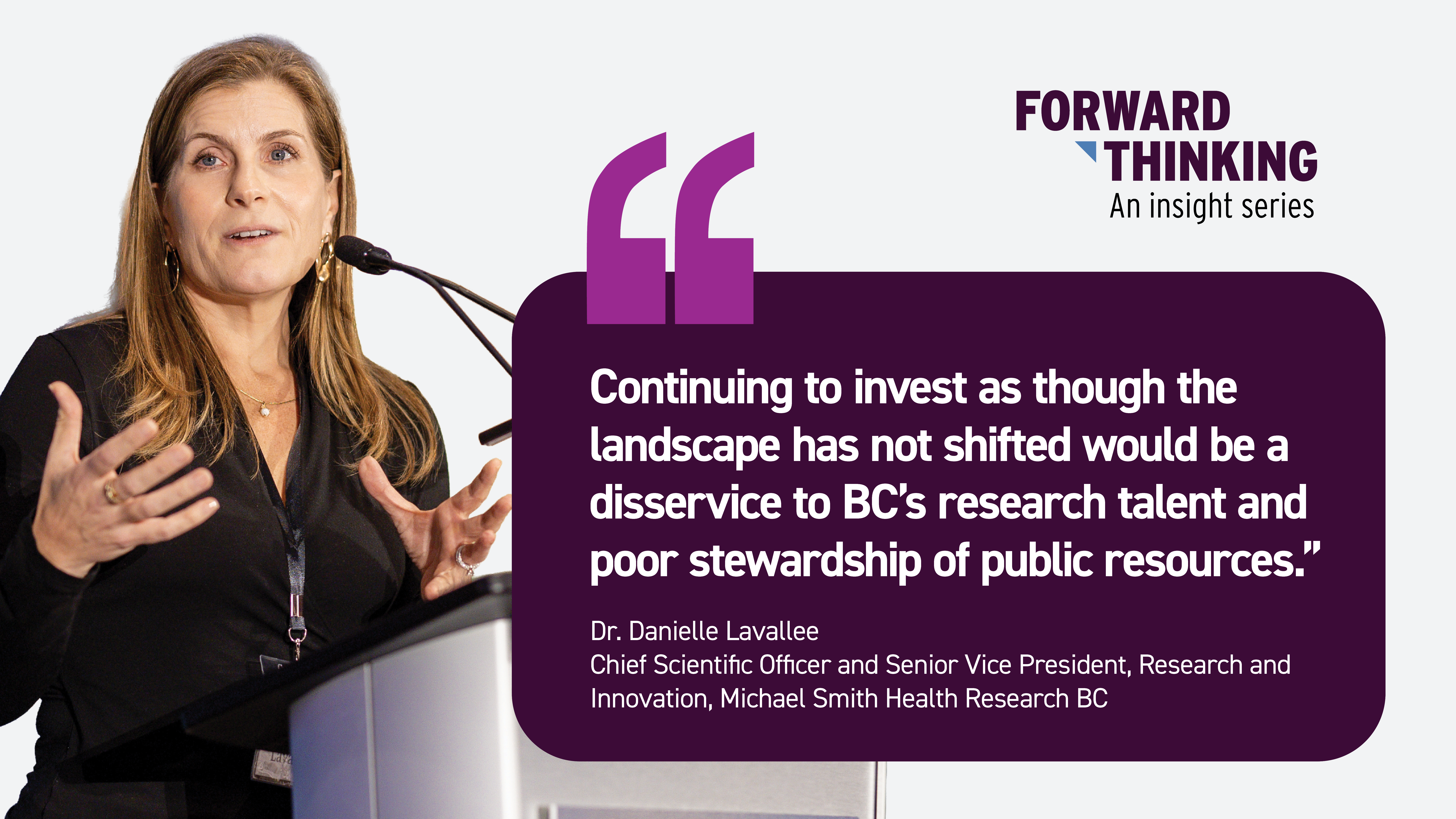 Quote graphic for the Forward Thinking insight series featuring Dr. Danielle Lavallee, Chief Scientific Officer and Senior Vice President, Research and Innovation at Michael Smith Health Research BC. On the left is a photo of Dr. Lavallee speaking at a podium with a microphone, gesturing with her hands during a presentation. On the right, the Forward Thinking logo appears above a quote that reads: ‘Continuing to invest as though the landscape has not shifted would be a disservice to BC’s research talent and poor stewardship of public resources.’ The graphic has a white background with a dark purple quote box and purple quotation marks